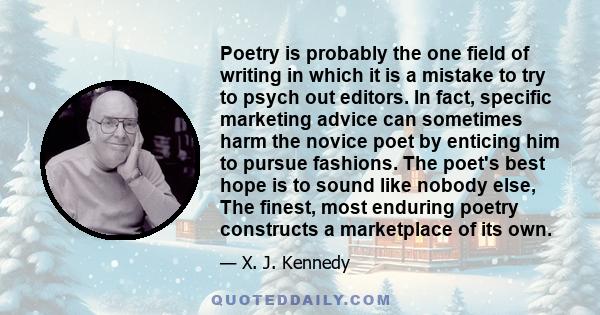 Poetry is probably the one field of writing in which it is a mistake to try to psych out editors. In fact, specific marketing advice can sometimes harm the novice poet by enticing him to pursue fashions. The poet's best 