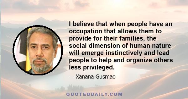 I believe that when people have an occupation that allows them to provide for their families, the social dimension of human nature will emerge instinctively and lead people to help and organize others less privileged.