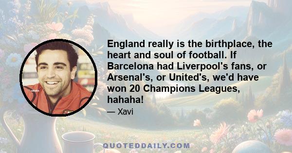 England really is the birthplace, the heart and soul of football. If Barcelona had Liverpool's fans, or Arsenal's, or United's, we'd have won 20 Champions Leagues, hahaha!