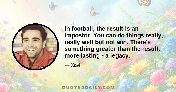 In football, the result is an impostor. You can do things really, really well but not win. There's something greater than the result, more lasting - a legacy.