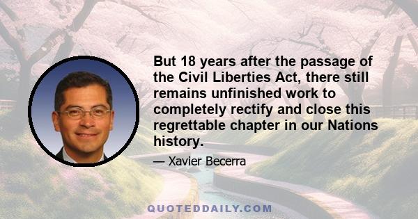 But 18 years after the passage of the Civil Liberties Act, there still remains unfinished work to completely rectify and close this regrettable chapter in our Nations history.