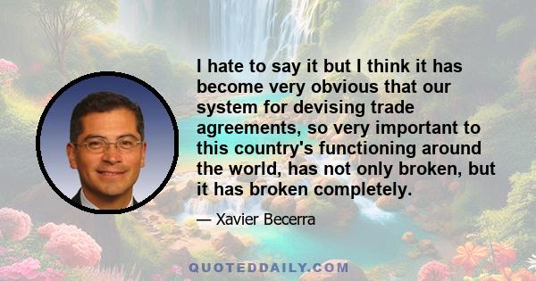 I hate to say it but I think it has become very obvious that our system for devising trade agreements, so very important to this country's functioning around the world, has not only broken, but it has broken completely.