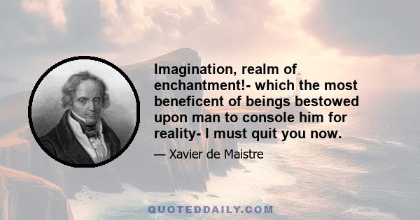 Imagination, realm of enchantment!- which the most beneficent of beings bestowed upon man to console him for reality- I must quit you now.