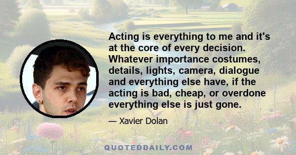 Acting is everything to me and it's at the core of every decision. Whatever importance costumes, details, lights, camera, dialogue and everything else have, if the acting is bad, cheap, or overdone everything else is