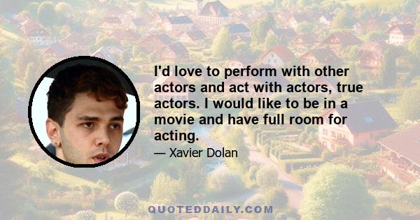 I'd love to perform with other actors and act with actors, true actors. I would like to be in a movie and have full room for acting.