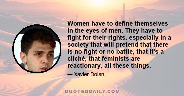 Women have to define themselves in the eyes of men. They have to fight for their rights, especially in a society that will pretend that there is no fight or no battle, that it's a cliché, that feminists are reactionary, 