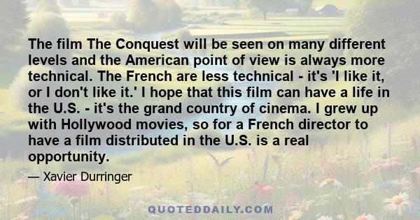 The film The Conquest will be seen on many different levels and the American point of view is always more technical. The French are less technical - it's 'I like it, or I don't like it.' I hope that this film can have a 