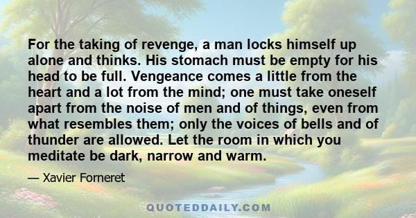 For the taking of revenge, a man locks himself up alone and thinks. His stomach must be empty for his head to be full. Vengeance comes a little from the heart and a lot from the mind; one must take oneself apart from