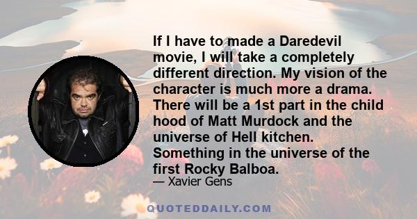 If I have to made a Daredevil movie, I will take a completely different direction. My vision of the character is much more a drama. There will be a 1st part in the child hood of Matt Murdock and the universe of Hell