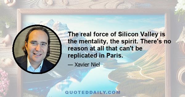 The real force of Silicon Valley is the mentality, the spirit. There's no reason at all that can't be replicated in Paris.