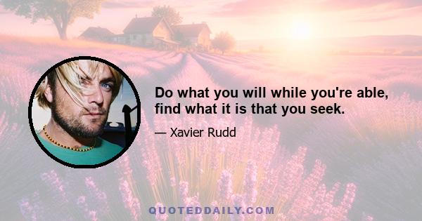 Do what you will while you're able, find what it is that you seek.