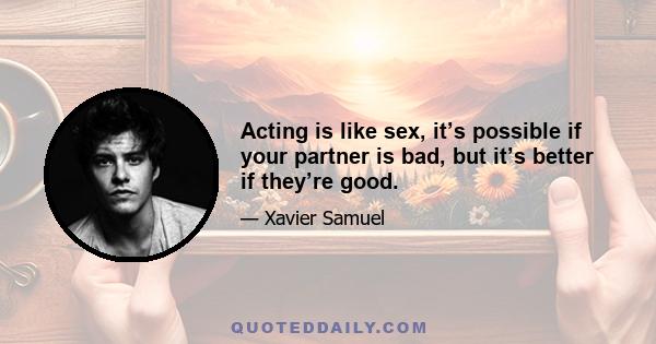 Acting is like sex, it’s possible if your partner is bad, but it’s better if they’re good.