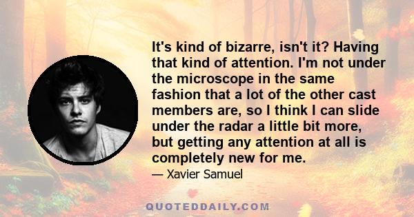 It's kind of bizarre, isn't it? Having that kind of attention. I'm not under the microscope in the same fashion that a lot of the other cast members are, so I think I can slide under the radar a little bit more, but