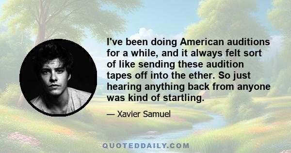 I've been doing American auditions for a while, and it always felt sort of like sending these audition tapes off into the ether. So just hearing anything back from anyone was kind of startling.