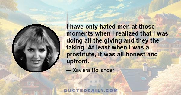 I have only hated men at those moments when I realized that I was doing all the giving and they the taking. At least when I was a prostitute, it was all honest and upfront.