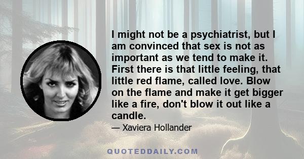 I might not be a psychiatrist, but I am convinced that sex is not as important as we tend to make it. First there is that little feeling, that little red flame, called love. Blow on the flame and make it get bigger like 