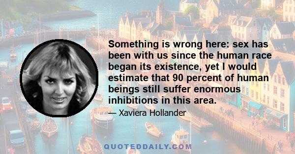 Something is wrong here: sex has been with us since the human race began its existence, yet I would estimate that 90 percent of human beings still suffer enormous inhibitions in this area.