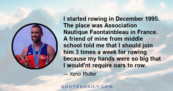 I started rowing in December 1995. The place was Association Nautique Faontainbleau in France. A friend of mine from middle school told me that I should join him 3 times a week for rowing because my hands were so big