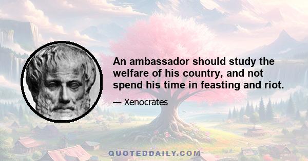 An ambassador should study the welfare of his country, and not spend his time in feasting and riot.