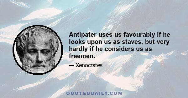 Antipater uses us favourably if he looks upon us as staves, but very hardly if he considers us as freemen.