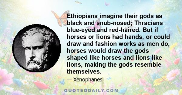 Ethiopians imagine their gods as black and snub-nosed; Thracians blue-eyed and red-haired. But if horses or lions had hands, or could draw and fashion works as men do, horses would draw the gods shaped like horses and