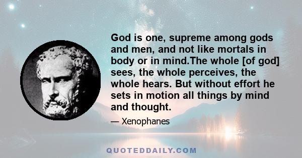 God is one, supreme among gods and men, and not like mortals in body or in mind.The whole [of god] sees, the whole perceives, the whole hears. But without effort he sets in motion all things by mind and thought.