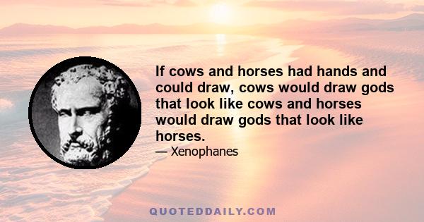 If cows and horses had hands and could draw, cows would draw gods that look like cows and horses would draw gods that look like horses.