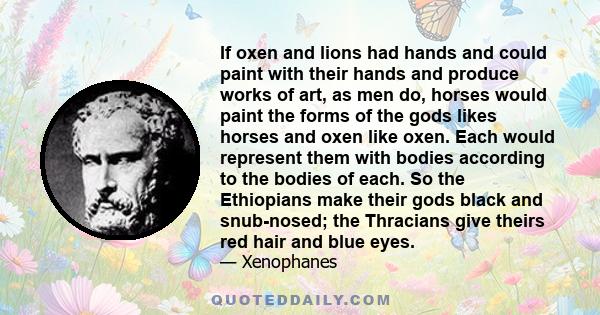 If oxen and lions had hands and could paint with their hands and produce works of art, as men do, horses would paint the forms of the gods likes horses and oxen like oxen. Each would represent them with bodies according 