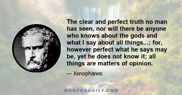 The clear and perfect truth no man has seen, nor will there be anyone who knows about the gods and what I say about all things...; for, however perfect what he says may be, yet he does not know it; all things are