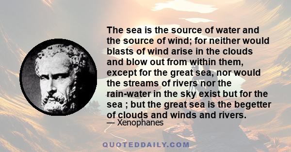 The sea is the source of water and the source of wind; for neither would blasts of wind arise in the clouds and blow out from within them, except for the great sea, nor would the streams of rivers nor the rain-water in