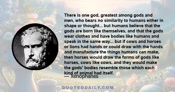 There is one god, greatest among gods and men, who bears no similarity to humans either in shape or thought... but humans believe that the gods are born like themselves, and that the gods wear clothes and have bodies