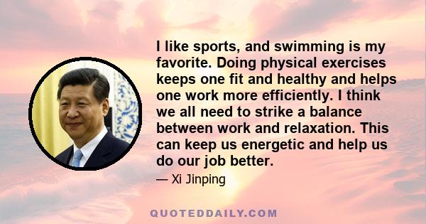 I like sports, and swimming is my favorite. Doing physical exercises keeps one fit and healthy and helps one work more efficiently. I think we all need to strike a balance between work and relaxation. This can keep us