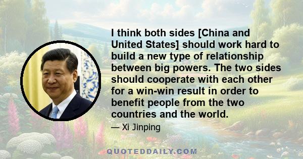 I think both sides [China and United States] should work hard to build a new type of relationship between big powers. The two sides should cooperate with each other for a win-win result in order to benefit people from