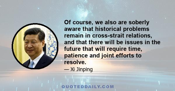 Of course, we also are soberly aware that historical problems remain in cross-strait relations, and that there will be issues in the future that will require time, patience and joint efforts to resolve.