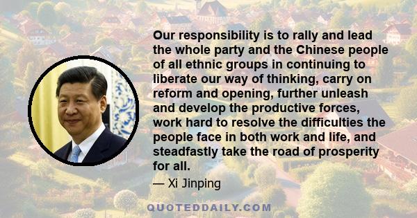 Our responsibility is to rally and lead the whole party and the Chinese people of all ethnic groups in continuing to liberate our way of thinking, carry on reform and opening, further unleash and develop the productive