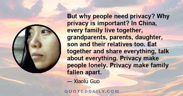 But why people need privacy? Why privacy is important? In China, every family live together, grandparents, parents, daughter, son and their relatives too. Eat together and share everything, talk about everything.