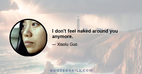 I don't feel naked around you anymore.