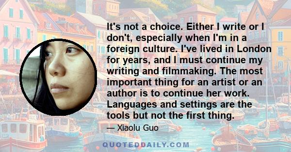 It's not a choice. Either I write or I don't, especially when I'm in a foreign culture. I've lived in London for years, and I must continue my writing and filmmaking. The most important thing for an artist or an author