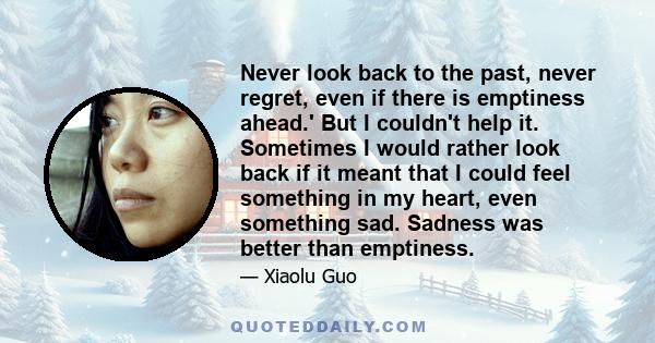 Never look back to the past, never regret, even if there is emptiness ahead.' But I couldn't help it. Sometimes I would rather look back if it meant that I could feel something in my heart, even something sad. Sadness