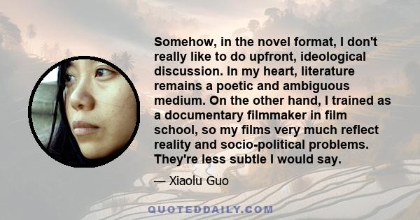 Somehow, in the novel format, I don't really like to do upfront, ideological discussion. In my heart, literature remains a poetic and ambiguous medium. On the other hand, I trained as a documentary filmmaker in film