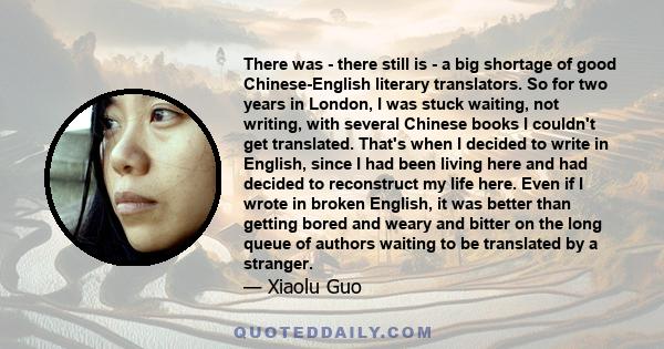 There was - there still is - a big shortage of good Chinese-English literary translators. So for two years in London, I was stuck waiting, not writing, with several Chinese books I couldn't get translated. That's when I 