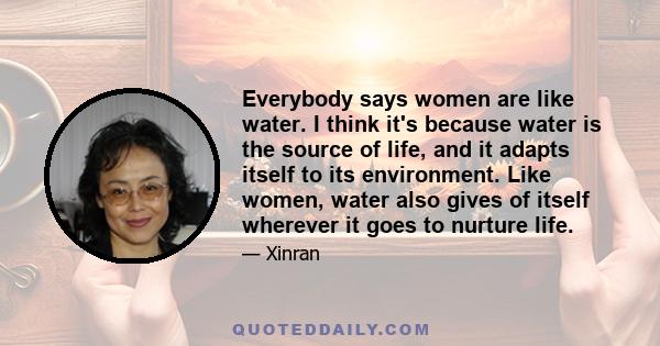 Everybody says women are like water. I think it's because water is the source of life, and it adapts itself to its environment. Like women, water also gives of itself wherever it goes to nurture life.