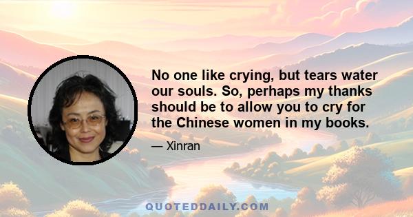 No one like crying, but tears water our souls. So, perhaps my thanks should be to allow you to cry for the Chinese women in my books.