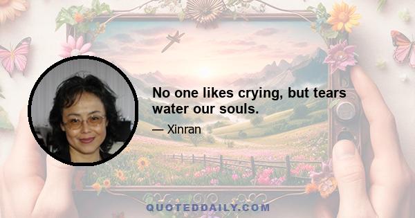 No one likes crying, but tears water our souls.