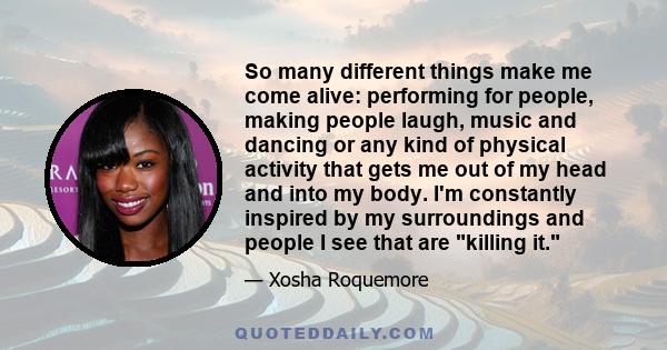 So many different things make me come alive: performing for people, making people laugh, music and dancing or any kind of physical activity that gets me out of my head and into my body. I'm constantly inspired by my