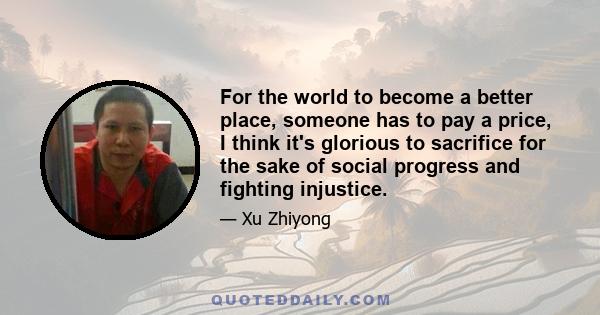 For the world to become a better place, someone has to pay a price, I think it's glorious to sacrifice for the sake of social progress and fighting injustice.