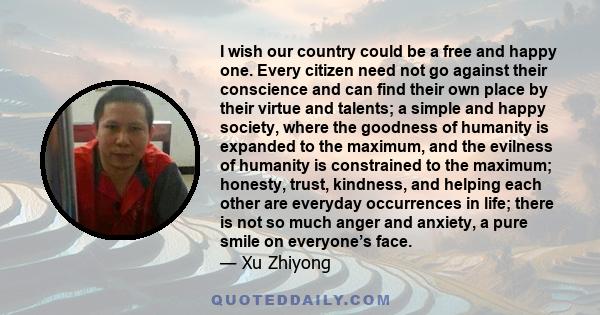 I wish our country could be a free and happy one. Every citizen need not go against their conscience and can find their own place by their virtue and talents; a simple and happy society, where the goodness of humanity