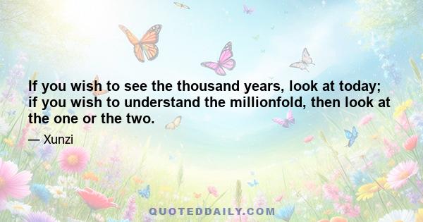 If you wish to see the thousand years, look at today; if you wish to understand the millionfold, then look at the one or the two.