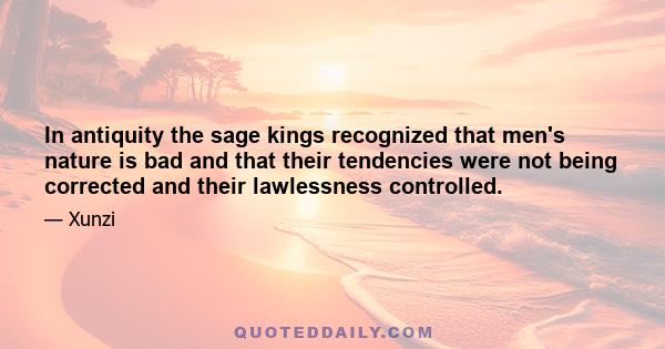 In antiquity the sage kings recognized that men's nature is bad and that their tendencies were not being corrected and their lawlessness controlled.