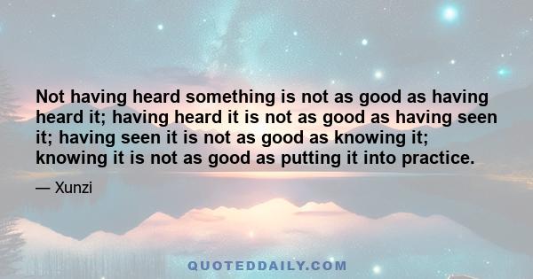 Not having heard something is not as good as having heard it; having heard it is not as good as having seen it; having seen it is not as good as knowing it; knowing it is not as good as putting it into practice.